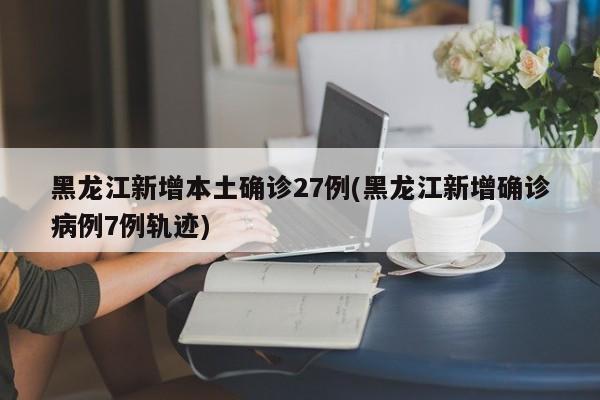 黑龙江新增本土确诊27例(黑龙江新增确诊病例7例轨迹)