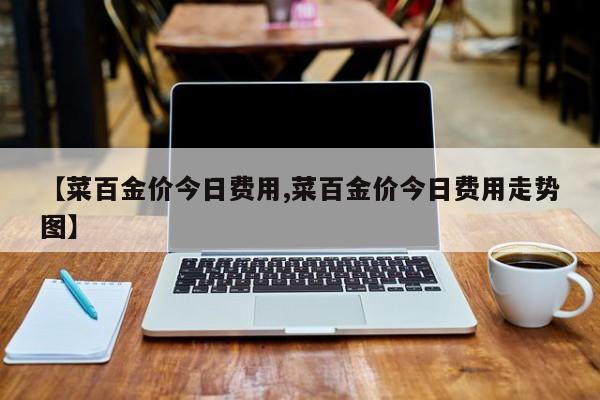 【菜百金价今日费用,菜百金价今日费用走势图】