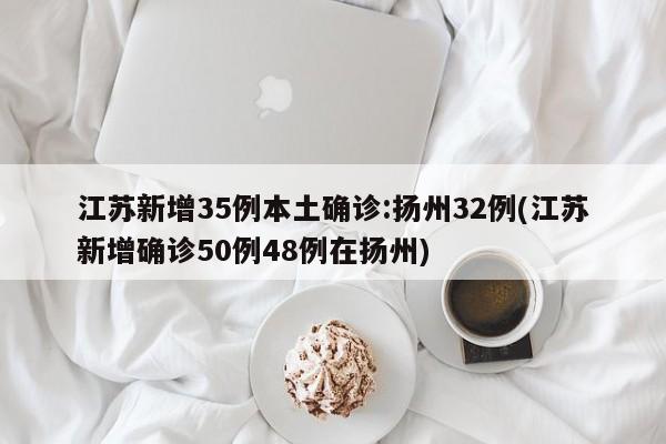 江苏新增35例本土确诊:扬州32例(江苏新增确诊50例48例在扬州)