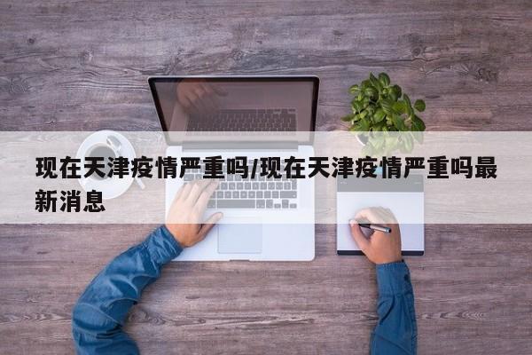 现在天津疫情严重吗/现在天津疫情严重吗最新消息