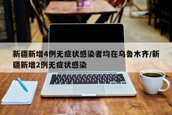新疆新增4例无症状感染者均在乌鲁木齐/新疆新增2例无症状感染