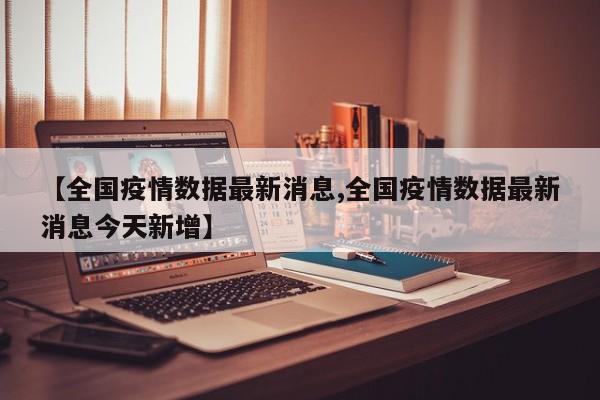【全国疫情数据最新消息,全国疫情数据最新消息今天新增】