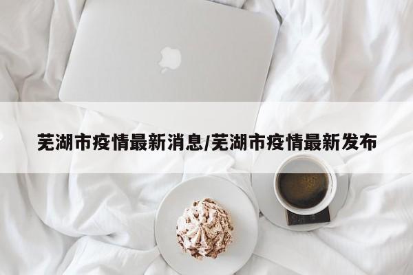 芜湖市疫情最新消息/芜湖市疫情最新发布