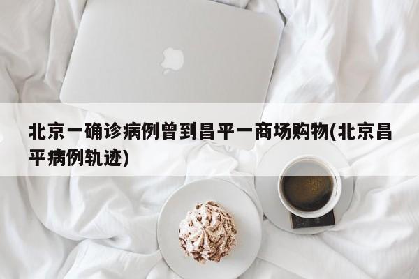 北京一确诊病例曾到昌平一商场购物(北京昌平病例轨迹)