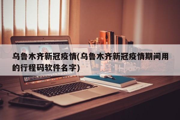 乌鲁木齐新冠疫情(乌鲁木齐新冠疫情期间用的行程码软件名字)