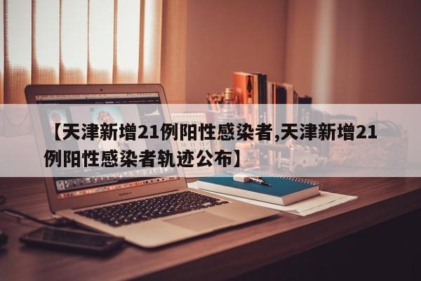 【天津新增21例阳性感染者,天津新增21例阳性感染者轨迹公布】