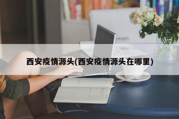 西安疫情源头(西安疫情源头在哪里)