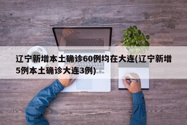 辽宁新增本土确诊60例均在大连(辽宁新增5例本土确诊大连3例)