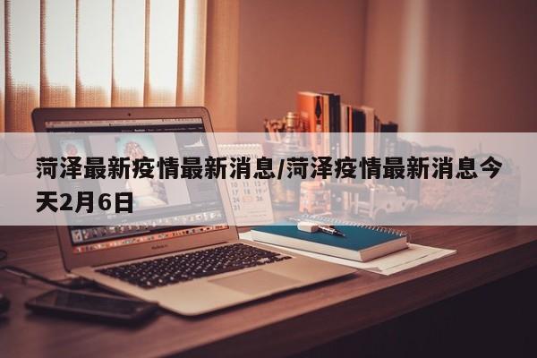 菏泽最新疫情最新消息/菏泽疫情最新消息今天2月6日
