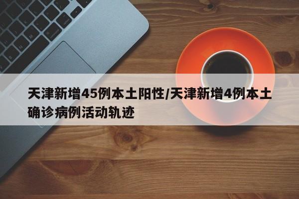 天津新增45例本土阳性/天津新增4例本土确诊病例活动轨迹