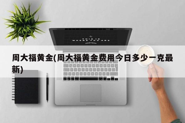 周大福黄金(周大福黄金费用今日多少一克最新)