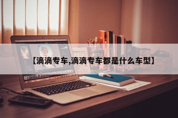 【滴滴专车,滴滴专车都是什么车型】
