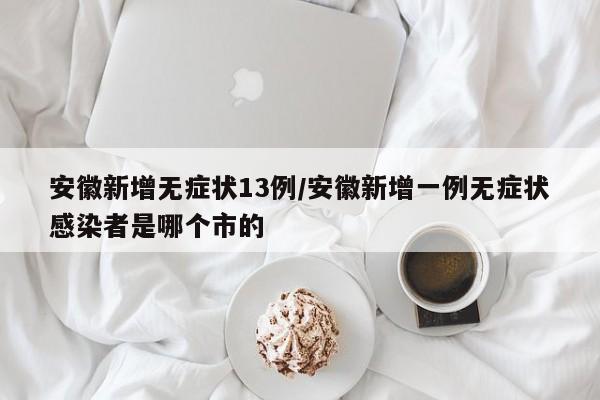 安徽新增无症状13例/安徽新增一例无症状感染者是哪个市的