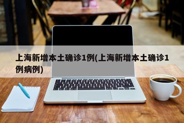 上海新增本土确诊1例(上海新增本土确诊1例病例)