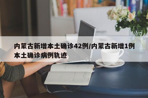 内蒙古新增本土确诊42例/内蒙古新增1例本土确诊病例轨迹