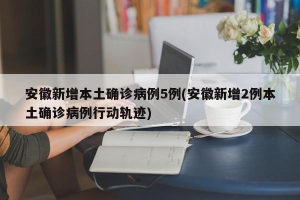 安徽新增本土确诊病例5例(安徽新增2例本土确诊病例行动轨迹)