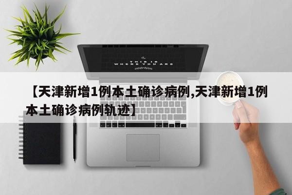 【天津新增1例本土确诊病例,天津新增1例本土确诊病例轨迹】