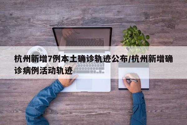 杭州新增7例本土确诊轨迹公布/杭州新增确诊病例活动轨迹